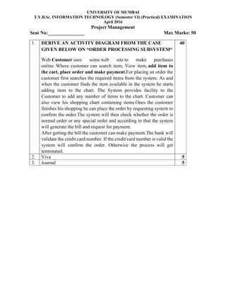 UNIVERSITY OF MUMBAI
T.Y.B.Sc. INFORMATION TECHNOLOGY (Semester VI) (Practical) EXAMINATION
April 2016
Project Management
Seat No:_______________ Max Marks: 50
1. DERIVE AN ACTIVITY DIAGRAM FROM THE CASE
GIVEN BELOW ON “ORDER PROCESSING SUBSYSTEM“
Web Customer uses some web site to make purchases
online. Where customer can search item, View item, add item to
the cart, place order and make payment.For placing an order the
customer first searches the required items from the system. As and
when the customer finds the item available in the system he starts
adding item to the chart. The System provides facility to the
Customer to add any number of items to the chart. Customer can
also view his shopping chart containing items.Ones the customer
finishes his shopping he can place the order by requesting system to
confirm the order.The system will then check whether the order is
normal order or any special order and according to that the system
will generate the bill and request for payment.
After getting the bill the customer can make payment.The bank will
validate the credit card number. If the credit card number is valid the
system will confirm the order. Otherwise the process will get
terminated.
40
2. Viva 5
3. Journal 5
 