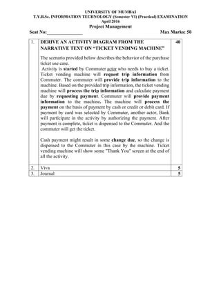 UNIVERSITY OF MUMBAI
T.Y.B.Sc. INFORMATION TECHNOLOGY (Semester VI) (Practical) EXAMINATION
April 2016
Project Management
Seat No:_______________ Max Marks: 50
1. DERIVE AN ACTIVITY DIAGRAM FROM THE
NARRATIVE TEXT ON “TICKET VENDING MACHINE”
The scenario provided below describes the behavior of the purchase
ticket use case.
Activity is started by Commuter actor who needs to buy a ticket.
Ticket vending machine will request trip information from
Commuter. The commuter will provide trip information to the
machine. Based on the provided trip information, the ticket vending
machine will process the trip information and calculate payment
due by requesting payment. Commuter will provide payment
information to the machine. The machine will process the
payment on the basis of payment by cash or credit or debit card. If
payment by card was selected by Commuter, another actor, Bank
will participate in the activity by authorizing the payment. After
payment is complete, ticket is dispensed to the Commuter. And the
commuter will get the ticket.
Cash payment might result in some change due, so the change is
dispensed to the Commuter in this case by the machine. Ticket
vending machine will show some "Thank You" screen at the end of
all the activity.
40
2. Viva 5
3. Journal 5
 