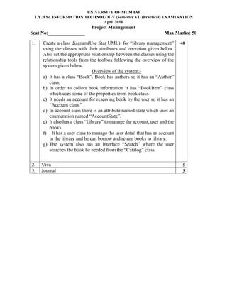 UNIVERSITY OF MUMBAI
T.Y.B.Sc. INFORMATION TECHNOLOGY (Semester VI) (Practical) EXAMINATION
April 2016
Project Management
Seat No:_______________ Max Marks: 50
1. Create a class diagram(Use Star UML) for “library management”
using the classes with their attributes and operation given below.
Also set the appropriate relationship between the classes using the
relationship tools from the toolbox following the overview of the
system given below.
Overview of the system:-
a) It has a class “Book”. Book has authors so it has an “Author”
class.
b) In order to collect book information it has “BookItem” class
which uses some of the properties from book class.
c) It needs an account for reserving book by the user so it has an
“Account class.”
d) In account class there is an attribute named state which uses an
enumeration named “AccountState”.
e) It also has a class “Library” to manage the account, user and the
books.
f) It has a user class to manage the user detail that has an account
in the library and he can borrow and return books to library.
g) The system also has an interface “Search” where the user
searches the book he needed from the “Catalog” class.
40
2. Viva 5
3. Journal 5
 