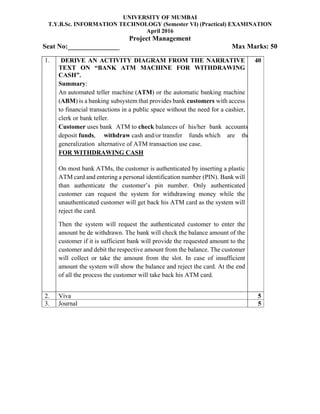 UNIVERSITY OF MUMBAI
T.Y.B.Sc. INFORMATION TECHNOLOGY (Semester VI) (Practical) EXAMINATION
April 2016
Project Management
Seat No:_______________ Max Marks: 50
1. DERIVE AN ACTIVITY DIAGRAM FROM THE NARRATIVE
TEXT ON “BANK ATM MACHINE FOR WITHDRAWING
CASH”.
Summary:
An automated teller machine (ATM) or the automatic banking machine
(ABM) is a banking subsystem that provides bank customers with access
to financial transactions in a public space without the need for a cashier,
clerk or bank teller.
Customer uses bank ATM to check balances of his/her bank accounts
deposit funds, withdraw cash and/or transfer funds which are the
generalization alternative of ATM transaction use case.
FOR WITHDRAWING CASH
On most bank ATMs, the customer is authenticated by inserting a plastic
ATM card and entering a personal identification number (PIN). Bank will
than authenticate the customer’s pin number. Only authenticated
customer can request the system for withdrawing money while the
unauthenticated customer will get back his ATM card as the system will
reject the card.
Then the system will request the authenticated customer to enter the
amount be de withdrawn. The bank will check the balance amount of the
customer if it is sufficient bank will provide the requested amount to the
customer and debit the respective amount from the balance. The customer
will collect or take the amount from the slot. In case of insufficient
amount the system will show the balance and reject the card. At the end
of all the process the customer will take back his ATM card.
40
2. Viva 5
3. Journal 5
 
