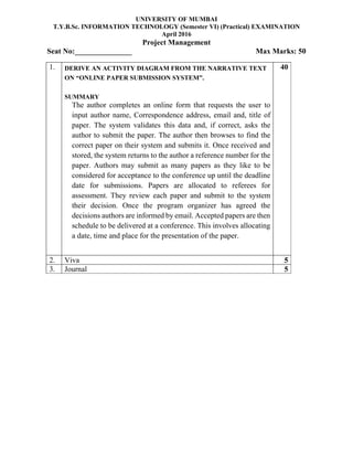 UNIVERSITY OF MUMBAI
T.Y.B.Sc. INFORMATION TECHNOLOGY (Semester VI) (Practical) EXAMINATION
April 2016
Project Management
Seat No:_______________ Max Marks: 50
1. DERIVE AN ACTIVITY DIAGRAM FROM THE NARRATIVE TEXT
ON “ONLINE PAPER SUBMISSION SYSTEM”.
SUMMARY
The author completes an online form that requests the user to
input author name, Correspondence address, email and, title of
paper. The system validates this data and, if correct, asks the
author to submit the paper. The author then browses to find the
correct paper on their system and submits it. Once received and
stored, the system returns to the author a reference number for the
paper. Authors may submit as many papers as they like to be
considered for acceptance to the conference up until the deadline
date for submissions. Papers are allocated to referees for
assessment. They review each paper and submit to the system
their decision. Once the program organizer has agreed the
decisions authors are informed by email. Accepted papers are then
schedule to be delivered at a conference. This involves allocating
a date, time and place for the presentation of the paper.
40
2. Viva 5
3. Journal 5
 