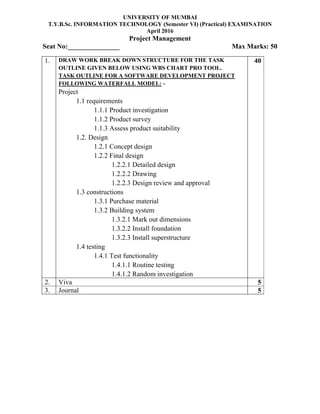 UNIVERSITY OF MUMBAI
T.Y.B.Sc. INFORMATION TECHNOLOGY (Semester VI) (Practical) EXAMINATION
April 2016
Project Management
Seat No:_______________ Max Marks: 50
1. DRAW WORK BREAK DOWN STRUCTURE FOR THE TASK
OUTLINE GIVEN BELOW USING WBS CHART PRO TOOL.
TASK OUTLINE FOR A SOFTWARE DEVELOPMENT PROJECT
FOLLOWING WATERFALL MODEL: -
Project
1.1 requirements
1.1.1 Product investigation
1.1.2 Product survey
1.1.3 Assess product suitability
1.2. Design
1.2.1 Concept design
1.2.2 Final design
1.2.2.1 Detailed design
1.2.2.2 Drawing
1.2.2.3 Design review and approval
1.3 constructions
1.3.1 Purchase material
1.3.2 Building system
1.3.2.1 Mark out dimensions
1.3.2.2 Install foundation
1.3.2.3 Install superstructure
1.4 testing
1.4.1 Test functionality
1.4.1.1 Routine testing
1.4.1.2 Random investigation
40
2. Viva 5
3. Journal 5
 