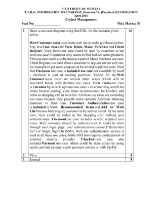 UNIVERSITY OF MUMBAI
T.Y.B.Sc. INFORMATION TECHNOLOGY (Semester VI) (Practical) EXAMINATION
April 2016
Project Management
Seat No:_______________ Max Marks: 50
1. Draw a use-case diagram using StarUML for the scenario given
below.
Web Customer actor uses some web site to make purchases online.
Top level use cases are View Items, Make Purchase and Client
Register. View Items use case could be used by customer as top
level use case if customer only wants to find and see some products.
This use case could also be used as a part of Make Purchase use case.
Client Register use case allows customer to register on the web site,
for example to get some coupons or be invited to private sales. Note
that Checkout use case is included use case not available by itself
- checkout is part of making purchase. Except for the Web
Customer actor there are several other actors which will be
described below with detailed use cases. View Items use case
is extended by several optional use cases - customer may search for
items, browse catalog, view items recommended for him/her, add
items to shopping cart or wish list. All these use cases are extending
use cases because they provide some optional functions allowing
customer to find item. Customer Authentication use case
is included in View Recommended Items and Add to Wish
List because both require customer to be authenticated. At the same
time, item could be added to the shopping cart without user
authentication. Checkout use case includes several required uses
cases. Web customer should be authenticated. It could be done
through user login page, user authentication cookie ("Remember
me") or Single Sign-On (SSO). Web site authentication service is
used in all these use cases, while SSO also requires participation of
external identity provider. Checkout use case also
includes Payment use case which could be done either by using
credit card and external credit payment service or with PayPal.
40
2. Viva 5
3. Journal 5
 