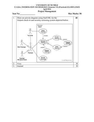 UNIVERSITY OF MUMBAI
T.Y.B.Sc. INFORMATION TECHNOLOGY (Semester VI) (Practical) EXAMINATION
April 2016
Project Management
Seat No:_______________ Max Marks: 50
1. Draw an activity diagram using StarUML for the
Airport check-in and security screening system depicted below.
40
2. Viva 5
3. Journal 5
 