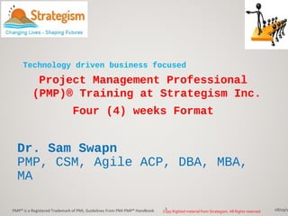 Dr. Sam Swapn
PMP, CSM, Agile ACP, DBA, MBA,
MA
08/09/1PMP® is a Registered Trademark of PMI, Guidelines From PMI PMP® Handbook 1
Project Management Professional
(PMP)® Training at Strategism Inc.
Four (4) weeks Format
Technology driven business focused
Copy Righted material from Strategism. All Rights reserved.
 