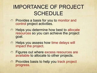 IMPORTANCE OF PROJECT SCHEDULEProvides a basis for you to monitor and control project activities.Helps you determine how best to allocate resources so you can achieve the project goal.Helps you assess how time delays will impact the project.Figures out where excess resources are available to allocate to other projects.Provides basis to help you track project progress.