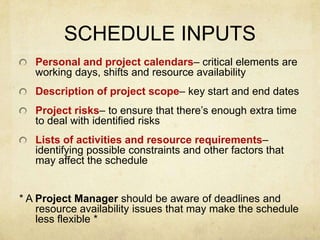 SCHEDULE INPUTSPersonal and project calendars– critical elements are working days, shifts and resource availability Description of project scope– key start and end datesProject risks– to ensure that there’s enough extra time to deal with identified risksLists of activities and resource requirements– identifying possible constraints and other factors that may affect the schedule* A Project Manager should be aware of deadlines and resource availability issues that may make the schedule less flexible *