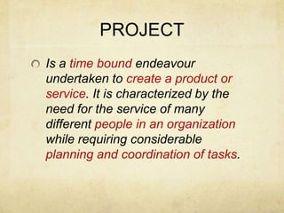 PROJECTIs a time bound endeavour undertaken to create a product or service. It is characterized by the need for the service of many different people in an organization while requiring considerable planning and coordination of tasks.