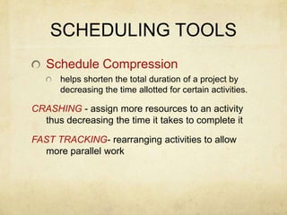 Schedule Compression helps shorten the total duration of a project by decreasing the time allotted for certain activities.CRASHING - assign more resources to an activity thus decreasing the time it takes to complete itFAST TRACKING- rearranging activities to allow more parallel workSCHEDULING TOOLS