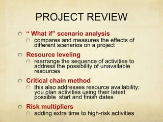 PROJECT REVIEW“ What if” scenario analysiscompares and measures the effects of different scenarios on a projectResource levelingrearrange the sequence of activities to address the possibility of unavailable resources Critical chain methodthis also addresses resource availability; you plan activities using their latest possible  start and finish datesRisk multipliersadding extra time to high-risk activities