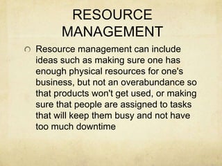 RESOURCE MANAGEMENTResource management can include ideas such as making sure one has enough physical resources for one's business, but not an overabundance so that products won't get used, or making sure that people are assigned to tasks that will keep them busy and not have too much downtime