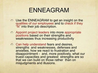 ENNEAGRAMUse the ENNEAGRAM to get an insight on the qualities of our employees and to check if they “fit” into their job description.Appoint project leaders into more appropriate positions based on their strengths and weaknesses thus increasing productivityCan help understand fears and desires, strengths  and weaknesses, defenses and anxieties, how we react to frustration and disappointment -  and, more positively, what our truest capacities and greatest  strengths are so that we can build on those rather  than on misjudgments and illusions.