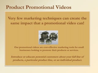 Product Promotional Videos
Very few marketing techniques can create the
 same impact that a promotional video can!




    Our promotional videos are cost-effective marketing tools for small
        businesses looking to promote their products or services.

 Introduce or educate potential customers about your full line of
   products, a particular product line, or an individual product.
 