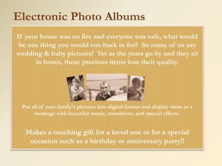 Electronic Photo Albums
If your house was on fire and everyone was safe, what would
 be one thing you would run back in for? So many of us say
wedding & baby pictures! Yet as the years go by and they sit
      in boxes, these precious items lose their quality.




 Put all of your family’s pictures into digital format and display them as a
      montage with beautiful music, transitions, and special effects.


   Makes a touching gift for a loved one or for a special
    occasion such as a birthday or anniversary party!!
 