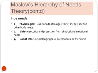 Maslow’s Hierarchy of Needs
Theory(contd)
Five needs:
1. Physiological : Basic needs of hunger, thirst, shelter, sex and
other body needs.
 2. Safety: security and protection from physical and emotional
harm
 3. Social: affection, belongingness, acceptance and friendship
 
