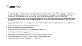 Plantation
• These plantations will be done on the pattern of watershed management project, FSP, Social Forestry and KIDP. Under this program, plantation of
mostly broadleaved species will be made on the waste land in order to meet the demand of firewood to reduce pressure on the natural forests. These
areas will be identified in vicinity of forests in consultation with local communities. Under this programme an area of 130000 ha will be planted during
this phase, mostly with broadleaved multipurpose fast growing and drought resistant tree species/indigenous species and suitable conifers. The
completely blank designated forests and state lands will also be planted under this programme through ecologically suitable species.
• For this purpose forest staff and concerned community organizations will make the area selection and choice of species jointly. Good quality planting
stock will be used and 10X10 feet plant to plant spacing will be maintained after incorporating slope factor. On an average 1075 plants will be planted
in one hectare.
• The main responsibility of planting and maintenance of these plantations will rest with the staff of Forest Department however; the support of the
local communities will be enlisted. The following process/ modality will be followed for ensuring meaningful and active participation of the
stakeholders:
• Identification of the village having areas suitable for block plantation.
• Identification of stakeholder community/owner/owners.
• Motivation of the concerned community to play its role and efforts to organize them.
• Joint demarcation of the area selected for plantation.
• Conclusion of terms of partnership (ToP) between owner / community.
• Choice of species selection jointly keeping ecological, social and economic consideration into view.
• Good Quality planting stock will be planted at 10’ x 10’ spacing after incorporating slope factor.
• Pit size will be 2’ x 1.5’ x 1.5’ for bare-rooted & 1.5’ x 1’ x 1’ for tube plants
 
