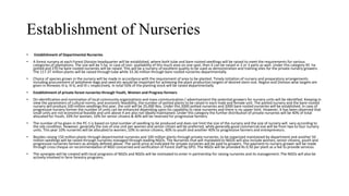 Establishment of Nurseries
• Establishment of Departmental Nurseries
• A forest nursery at each Forest Division headquarter will be established, where both tube and bare-rooted seedlings will be raised to meet the requirements for various
categories of plantations. The size will be 5 ha. In case of non- availability of this much area on one spot, then it can be raised in 2 or 3 parts as well. Under this category 95 ha
potted and 270 ha bare-rooted nurseries will be raised. This will be a nursery of excellent quality to be used as demonstration and training sites for the private nursery growers.
The 117.37 million plants will be raised through tube while 33.36 million through bare rooted nurseries departmentally.
• Choice of species grown in the nursery will be made in accordance with the requirement of area to be planted. Timely initiation of nursery and preparatory arrangements
including procurement of polythene-bags and seed etc would be important for achieving the plant production targets of desired stem-size. Region and Division wise targets are
given in Annexes III a, III b, and III c respectively. In total 50% of the planting stock will be raised departmentally.
• Establishment of private forest nurseries through Youth, Women and Progress formers
• On identification and nomination of local community organizations and mass communication / advertisement the potential growers for nursery units will be identified. Keeping in
view the parameters of cultural norms, and economic feasibility, the number of potted plants to be raised in each male and female unit. The potted nursery and the bare-rooted
nursery will produce 100 million seedlings this year, the unit will be 25,000 Nos. Under this 2000 potted nurseries and 2000 bare rooted nurseries will be established. In case of
progressive nursery former the number of units can be enhanced depending upon his capability to raise nurseries and there is no upper limit. However, it has been observed that
small units are not economical feasible and unit above 4 are also not ideally maintained. Under this category the further distribution of private nurseries will be 40% of total
allocated for Youth, 10% for women, 10% for senior citizens & 40% will be reserved for progressive farmers.
• The number of ha given in the PC-1 is based on total number of seedling to be produced and does not limit the size of the nursery and the size of nursery will vary according to
the site condition. However, generally the size of one unit per women and senior citizen will be preferred, while generally good commercial size will be from two to four nursery
units. This year 10% nurseries will be allocated to women, 10% to senior citizens, 40% to youth and another 40% to progressive farmers and entrepreneurs.
• Besides raising 150 million plants through departmental nurseries and 100 million plants through private nurseries, to be organized maintained by department and another 50
million seedlings will be raised through nurseries managed through leading NGOs. The Nurseries that will mandated to NGOs will also include women, senior citizens, youth and
progressive nurseries farmers as already defined above. The same price as indicated for private nurseries will be paid to growers. The payment to nursery grower will be made
through cross cheque on recommendation of NGO concerned and verification of Forest staff by DFO. The NGOs will be provided Rs 0.50 per plant as a fee to provide services.
• The synergies will be created with local programs of NGOs and NGOs will be motivated to enter in partnership for raising nurseries and its management. The NGOs will also be
actively involved in farm forestry programs.
 