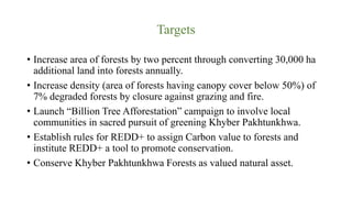 Targets
• Increase area of forests by two percent through converting 30,000 ha
additional land into forests annually.
• Increase density (area of forests having canopy cover below 50%) of
7% degraded forests by closure against grazing and fire.
• Launch “Billion Tree Afforestation” campaign to involve local
communities in sacred pursuit of greening Khyber Pakhtunkhwa.
• Establish rules for REDD+ to assign Carbon value to forests and
institute REDD+ a tool to promote conservation.
• Conserve Khyber Pakhtunkhwa Forests as valued natural asset.
 