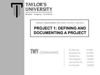 PROJECT MANAGEMENT (MGT60403 / ARC3612 / ARC3614)	
PROJECT 1: DEFINING AND
DOCUMENTING A PROJECT	
 	
 	
	
 	
Tan Wen Hao 0319923	
Wong Zhen Fai 0317890	
Yan Wai Chun 0319626	
Yeoh Xiang Ann 0322691	
Jack Too Mun Fai 0318214	
Teo Hong Wei 0322990	
TWY CONSULTANTS	
 