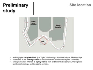 Preliminary
study	
Site location
•  existing open car park (Zone I) at Taylor’s University Lakeside Campus, Petaling Jaya
•  Positioned at the turning corner of one of the main entrance to Taylor’s University
•  strategic location where it is highly visible from and towards the campus, the high rise
residential buildings, and the sports complex.
 