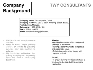Company Name: TWY CONSULTANTS	
Company Address: Lot 7, Jalan Petaling Street, 50000,
Kuala Lumpur, Malaysia.	
Telephone: + 603-5214-4125	
Fax: + 603-5214-4152	
Email: twyconsultants@gmail.com	
 	
Company
Background	
TWY CONSULTANTS	
Mission:
-eco friendly commercial and residential
dwellings of excellence
-Building a better future at a competitive
and reasonable value
- To building relationships forever with
customer on trust
 
Vision:
-To ensure that the development of any is
produced to the best that the company
has to offer
 
•  M u l t i n a t i o n a l c o n g l o m e r a t e
operating.
•  Based in Kuala Lumpur, primarily
focuses on efforts to providing
building and construction to
Malaysia.
•  fully functioning architecture firm,
quantity surveying unit, engineering
office and even a landscaping
department.
 