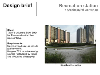 Client:
Taylor’s University SDN. BHD.
Mr. Emmanuel as the client
representative
Requirements:
Maximum land size: as per site
given by client
Usage of 50% reusable energy
sources (Calculated by value)
Site layout and landscaping
Site at Zone I free parking	
Design brief	 Recreation station
+ Architectural workshop
 