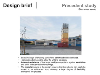 Design brief	 Precedent study
Sion music venue
•  take advantage of shipping container’s beneficial characteristics.
•  standardised dimensions allow the units to be readily
•  inherent resistance of the large steel boxes protects against vandalism
and other forms of incidental damage.
•  The modular nature of the design ensures that the scheme can easily be
added to, or subtracted from, allowing a large degree of flexibility
throughout the process.
 
