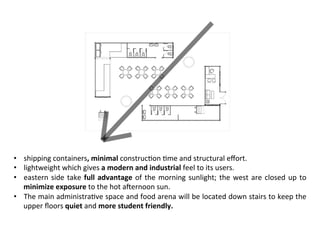 •  shipping	containers,	minimal	construc>on	>me	and	structural	eﬀort.	
•  lightweight	which	gives	a	modern	and	industrial	feel	to	its	users.		
•  eastern	side	take	full	advantage	of	the	morning	sunlight;	the	west	are	closed	up	to	
minimize	exposure	to	the	hot	aWernoon	sun.	
•  The	main	administra>ve	space	and	food	arena	will	be	located	down	stairs	to	keep	the	
upper	ﬂoors	quiet	and	more	student	friendly.	
 