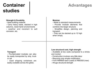 Low structural cost, high strength
- Available at low costs (compared to a bricks
and mortar)
- Construction involves very little labor
- Requiring only simple modiﬁcation
- From RM4800 each (used) to RM2500 (new)
- Hhuge structural strength
Container
studies	
Advantages
Strength & Durability
- Ideal building material.
- Carry heavy loads, stacked in high
columns, resist harsh environments
- weather and resistant to salt
corrosion, etc.
 
Modular
- Made to standard measurements
- Provide modular elements that
combine into larger structure
- Simpliﬁes design, planning and
transport.
- They can be stacked up to 12 high
when empty.
Transport
- Pre-fabricated modules can also
be easily transported by ship, truck
or rail
- Used shipping containers are
easily available across the globe.
 