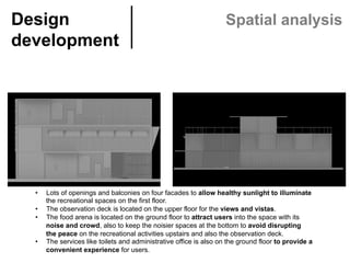 Design
development	
Spatial analysis
•  Lots of openings and balconies on four facades to allow healthy sunlight to illuminate
the recreational spaces on the first floor.
•  The observation deck is located on the upper floor for the views and vistas.
•  The food arena is located on the ground floor to attract users into the space with its
noise and crowd, also to keep the noisier spaces at the bottom to avoid disrupting
the peace on the recreational activities upstairs and also the observation deck.
•  The services like toilets and administrative office is also on the ground floor to provide a
convenient experience for users.
 