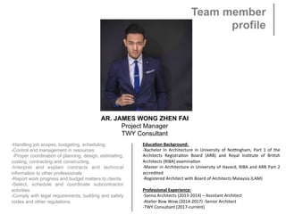 Team member
profile
AR. JAMES WONG ZHEN FAI
Project Manager
TWY Consultant
Educa&on	Background:	
-Bachelor	 In	 Architecture	 in	 University	 of	 No7ngham,	 Part	 1	 of	 the	
Architects	 Registra>on	 Board	 (ARB)	 and	 Royal	 Ins>tute	 of	 Bri>sh	
Architects	(RIBA)	examina>on	
-Master	in	Architecture	in	University	of	Havard,	RIBA	and	ARB	Part	2	
accredited	
-Registered	Architect	with	Board	of	Architects	Malaysia	(LAM)
 
Professional	Experience:
-Sanna	Architects	(2013-2014)	–	Assistant	Architect
-Atelier	Bow	Wow	(2014-2017)	-Senior	Architect	
-TWY	Consultant	(2017-current)
-Handling job scopes, budgeting, scheduling.
-Control and management in resources
-Proper coordination of planning, design, estimating,
costing, contracting and constructing.
-Interpret and explain contracts and technical
information to other professionals
-Report work progress and budget matters to clients
-Select, schedule and coordinate subcontractor
activities
-Comply with legal requirements, building and safety
codes and other regulations
 