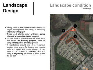 Landscape
Design	
Landscape condition
Softscape
•  Exiting site is a post construction site with no
proper management and being a temporary
informal parking spot.
•  Trees and plants grew without being
trimmed, arranged or proper planning
•  For Site 1 and 2, plants on site are rather short
and serves no shading purpose, more of
being a mosquitoes breeding ground.
•  If vegetations around site 3 is removed,
leaving more space for ingress and egress
traffic and replant with proper planning, it can
serve more purpose of shading cars and
being a wayfinding for drivers to enter or exit
the car park	
1	
2	
3	
 