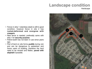 2	
1	
3	
Landscape condition
Hardscape
•  Fence in strip 1 (stainless steel) is still in good
condition, however fence in site 2 has
rusted,deformed and overgrew with
creepers.
•  New fence is needed, preferably same with
strip 1 for security purpose.
•  Patrol booth has not been in use since years
ago.
•  Part of land on site forms puddle during rain
and can be dangerous to pedestrain and
future users of building, therefore the land
need to be revised and flatten, paved with
alsphalt if possible.	
 