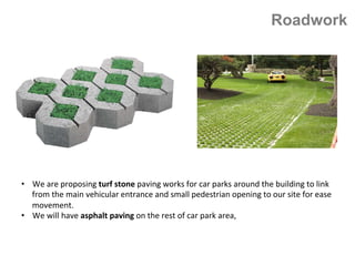 Roadwork
•  We	are	proposing	turf	stone	paving	works	for	car	parks	around	the	building	to	link	
from	the	main	vehicular	entrance	and	small	pedestrian	opening	to	our	site	for	ease	
movement.		
•  We	will	have	asphalt	paving	on	the	rest	of	car	park	area,
 