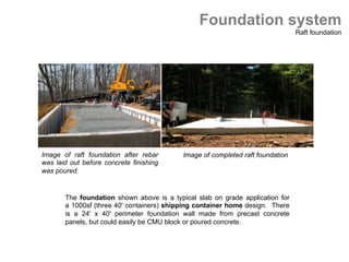 The foundation shown above is a typical slab on grade application for
a 1000sf (three 40' containers) shipping container home design. There
is a 24' x 40' perimeter foundation wall made from precast concrete
panels, but could easily be CMU block or poured concrete.
Foundation system
Raft foundation
Image of raft foundation after rebar
was laid out before concrete finishing
was poured. 	
 	
Image of completed raft foundation	
 	
 
