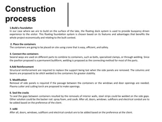 1.Build	a	founda&on	
In	our	case	where	we	are	to	build	on	the	surface	of	the	lake,	the	ﬂoa>ng	dock	system	is	used	to	provide	buoyancy	driven	
experience	to	the	visitor.	This	ﬂoa>ng	founda>on	system	is	chosen	based	on	its	features	and	advantages	that	beneﬁts	the	
whole	project	economically	and	rela>ng	to	the	built	context.
 
	2.	Place	the	containers	
The	containers	are	going	to	be	placed	on	site	using	crane	that	Is	easy,	eﬃcient,	and	safety.	
 
3.	Connect	the	containers	
Several	ways	are	used	on	diﬀerent	parts	to	combine	to	containers,	such	as	bolts,	specialized	clamps,	or	through	welding.	Since	
the	pavilion	proposed	is	a	permanent	buil_orm,	welding	is	proposed	as	the	connec>ng	method	for	most	of	the	parts.	
 
4.Add	Reinforcement	
Structural	reinforcement	are	required	to	replace	the	support	being	lost	when	the	side	panels	are	removed.	The	columns	and	
beams	are	proposed	to	be	s>tch	welded	to	the	containers	for	greater	stability.	
 
5.	Modiﬁca&on	
Removal	of	side	panels	is	required	if	the	passage	between	the	containers	or	the	windows	and	door	openings	are	needed.	
Plasma	cuaer	and	cu7ng	torch	are	proposed	to	make	openings.	
 
6.	Seal	the	cracks	
To	seal	the	gaps	between	containers	resulted	by	the	removals	of	interior	walls,	steel	strips	could	be	welded	on	the	side	gaps.	
Other	solu>on	could	be	the	backer	rod.	spray	foam,	and	caulk.	AWer	all,	doors,	windows.	subﬂoors	and	electrical	conduit	are	to	
be	added	based	on	the	preference	of	the	client.
 
7.	Inﬁll	
AWer	all,	doors,	windows,	subﬂoors	and	electrical	conduit	are	to	be	added	based	on	the	preference	at	the	client.
Construction
process	
 