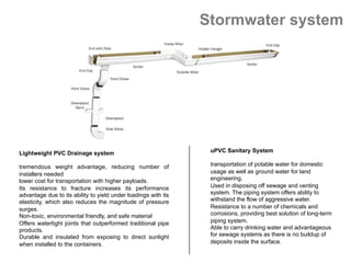Stormwater system
uPVC Sanitary System
 
transportation of potable water for domestic
usage as well as ground water for land
engineering.
Used in disposing off sewage and venting
system. The piping system offers ability to
withstand the flow of aggressive water.
Resistance to a number of chemicals and
corrosions, providing best solution of long-term
piping system.
Able to carry drinking water and advantageous
for sewage systems as there is no buildup of
deposits inside the surface.
 
Lightweight PVC Drainage system
tremendous weight advantage, reducing number of
installers needed
lower cost for transportation with higher payloads.
Its resistance to fracture increases its performance
advantage due to its ability to yield under loadings with its
elasticity, which also reduces the magnitude of pressure
surges.
Non-toxic, environmental friendly, and safe material
Offers watertight joints that outperformed traditional pipe
products.
Durable and insulated from exposing to direct sunlight
when installed to the containers.
 
 