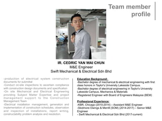 Team member
profile
IR. CEDRIC YAN WAI CHUN
M&E Engineer
Swift Mechanical & Electrical Sdn Bhd
-production of electrical system construction
documents for submittal
-Conduct on-site inspections to ascertain compliance
with construction design documents and specification
-On site Mechanical and Electrical Engineering
providing Subject Matter Expertise and project
management support to the Construction
Management Team
-Electrical installation management, generation and
implementation of construction schedules, observation
and inspection of installations, report writing,
constructability problem analysis and resolution.
 
Education Background:
-Bachelor degree of mechanical & electrical engineering with first
class honors in Taylor's University Lakeside Campus.
-Bachelor degree of electrical engineering in Taylor's University
Lakeside Campus, Mechanics & Materials
-Registered Engineer with Board of Engineers Malaysia (BEM)
 
Professional Experience:
-KBR, Chicago (2010-2014) – Assistant M&E Engineer
-Skidmore Owings & Merrill (SOM) (2014-2017) – Seinor M&E
Engineer
- Swift Mechanical & Electrical Sdn Bhd (2017-current)
 
 