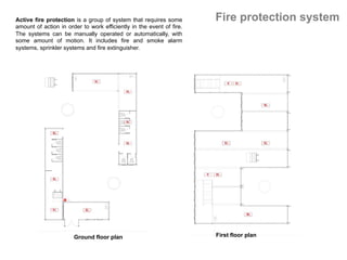 Fire protection system
Ground floor plan	 First floor plan	
Active fire protection is a group of system that requires some
amount of action in order to work efficiently in the event of fire.
The systems can be manually operated or automatically, with
some amount of motion. It includes fire and smoke alarm
systems, sprinkler systems and fire extinguisher.
 