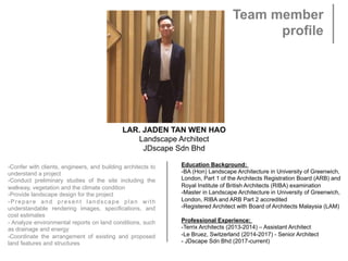 LAR. JADEN TAN WEN HAO
Landscape Architect
JDscape Sdn Bhd
-Confer with clients, engineers, and building architects to
understand a project
-Conduct preliminary studies of the site including the
walkway, vegetation and the climate condition
-Provide landscape design for the project
-Prepare and present landscape plan with
understandable rendering images, specifications, and
cost estimates
- Analyze environmental reports on land conditions, such
as drainage and energy
-Coordinate the arrangement of existing and proposed
land features and structures
Education Background:
-BA (Hon) Landscape Architecture in University of Greenwich,
London, Part 1 of the Architects Registration Board (ARB) and
Royal Institute of British Architects (RIBA) examination
-Master in Landscape Architecture in University of Greenwich,
London, RIBA and ARB Part 2 accredited
-Registered Architect with Board of Architects Malaysia (LAM)
 
Professional Experience:
-Terrix Architects (2013-2014) – Assistant Architect
-Le Bruez, Switzerland (2014-2017) - Senior Architect
- JDscape Sdn Bhd (2017-current)
 
Team member
profile
 