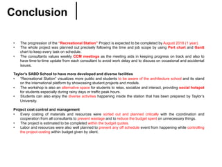 Conclusion	
•  The progression of the “Recreational Station” Project is expected to be completed by August 2018 (1 year).
•  The whole project was planned out precisely following the time and job scope by using Pert chart and Gantt
chart to keep every task on schedule.
•  The consultants values weekly CCM meetings as the meeting aids in keeping progress on track and also to
have time-to-time update from each consultant to avoid work delay and to discuss on occasional and accidental
issues.
Taylor’s SABD School to have more developed and diverse facilities
•  “Recreational Station” visualizes more public and students to be aware of the architecture school and its stand
on the international platform by showcasing student projects and models.
•  The workshop is also an alternative space for students to relax, socialize and interact, providing social hotspot
for students especially during rainy days or traffic peak hours.
•  Students can also enjoy the diverse activities happening inside the station that has been prepared by Taylor’s
University.
Project cost control and management
•  Every costing of materials and resources were sorted out and planned critically with the coordination and
cooperation from all consultants to prevent wastage and to reduce the budget spent on unnecessary things.
•  The project is estimated to be completed within the budget quotes.
•  Labor and resources were also well planned to prevent any off schedule event from happening while controlling
the project costing within budget given by client.
 
