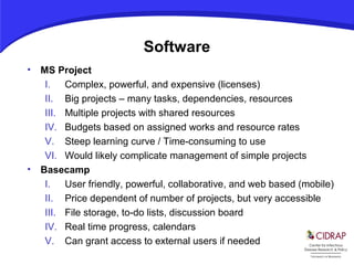 Software
• MS Project
I. Complex, powerful, and expensive (licenses)
II. Big projects – many tasks, dependencies, resources
III. Multiple projects with shared resources
IV. Budgets based on assigned works and resource rates
V. Steep learning curve / Time-consuming to use
VI. Would likely complicate management of simple projects
• Basecamp
I. User friendly, powerful, collaborative, and web based (mobile)
II. Price dependent of number of projects, but very accessible
III. File storage, to-do lists, discussion board
IV. Real time progress, calendars
V. Can grant access to external users if needed
 