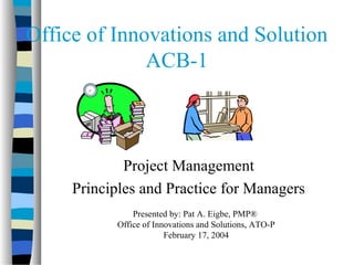 Office of Innovations and Solution
ACB-1
Project Management
Principles and Practice for Managers
Presented by: Pat A. Eigbe, PMP®
Office of Innovations and Solutions, ATO-P
February 17, 2004
 