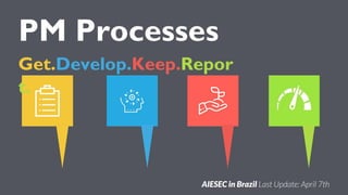 PM Processes
Get.Develop.Keep.Repor
t.
AIESEC in Brazil Last Update: April 7th
 