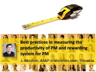 Best practices in measuring the
productivity of PM and rewarding
system for PM
J. Absolon, ASAP-translation.com, Slovakia

 