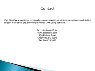 Visit http://www.assetpoint.com/products-eam-preventive-maintenance-software-module.htm
to learn more about preventive maintenance (PM) using TabWare.
Or contact AssetPoint:
www.assetpoint.com
770 Pelham Road
Greenville, SC 29615
Tel: 864.679.3500

 