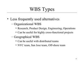 13 
WBS Types 
• Less frequently used alternatives 
– Organizational WBS 
• Research, Product Design, Engineering, Operations 
• Can be useful for highly cross-functional projects 
– Geographical WBS 
• Can be useful with distributed teams 
• NYC team, San Jose team, Off-shore team 
 