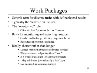 14 
Work Packages 
• Generic term for discrete tasks with definable end results 
• Typically the “leaves” on the tree 
• The “one-to-two” rule 
• Often at: 1 or 2 persons for 1 or 2 weeks 
• Basis for monitoring and reporting progress 
• Can be tied to budget items (charge numbers) 
• Resources (personnel) assigned 
• Ideally shorter rather than longer 
• Longer makes in-progress estimates needed 
• These are more subjective than “done” 
• 2-3 weeks maximum for software projects 
• 1 day minimum (occasionally a half day) 
• Not so small as to micro-manage 
 