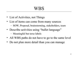 15 
WBS 
• List of Activities, not Things 
• List of items can come from many sources 
– SOW, Proposal, brainstorming, stakeholders, team 
• Describe activities using “bullet language” 
– Meaningful but terse labels 
• All WBS paths do not have to go to the same level 
• Do not plan more detail than you can manage 
 