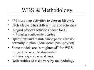 16 
WBS & Methodology 
• PM must map activities to chosen lifecycle 
• Each lifecycle has different sets of activities 
• Integral process activities occur for all 
– Planning, configuration, testing 
• Operations and maintenance phases are not 
normally in plan (considered post-project) 
• Some models are “straightened” for WBS 
– Spiral and other iterative models 
– Linear sequence several times 
• Deliverables of tasks vary by methodology 
 